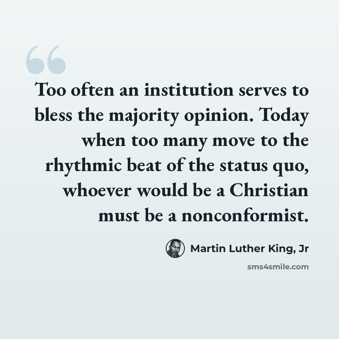 “Too often an institution serves to bless the majority opinion. Today when too many move to the rhythmic beat of the status quo, whoever would be a Christian must be a nonconformist.” quote by Martin Luther King, Jr