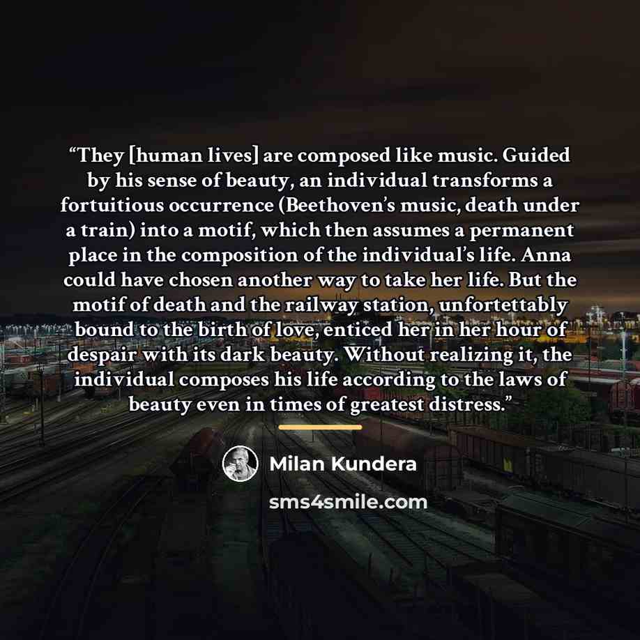 “They [human lives] are composed like music. Guided by his sense of beauty, an individual transforms a fortuitious occurrence (Beethoven’s music, death under a train) into a motif, which then assumes a permanent place in the composition of the individual’s life. Anna could have chosen another way…” quote by Milan Kundera