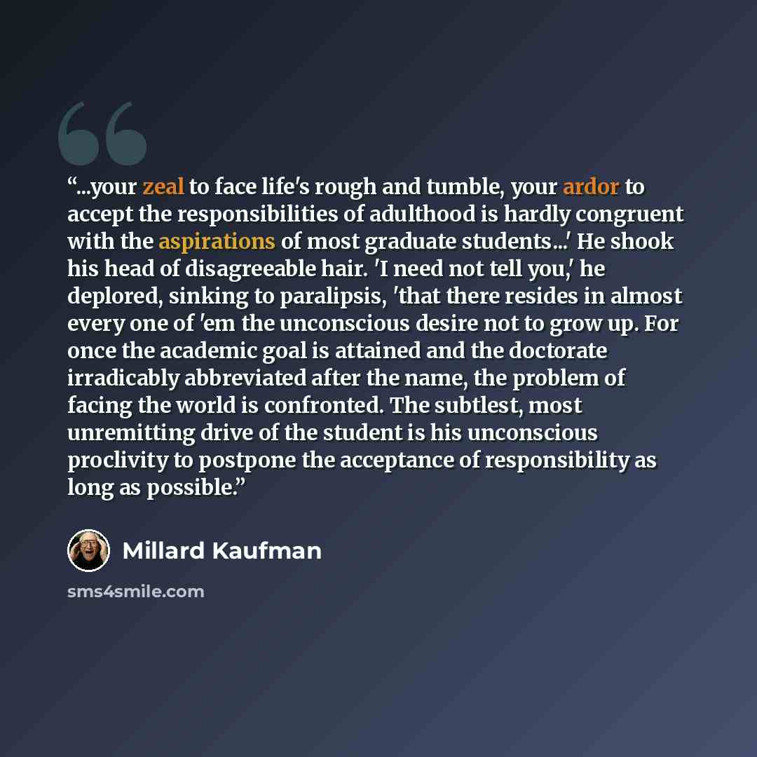 “...your zeal to face life's rough and tumble, your ardor to accept the responsibilities of adulthood is hardly congruent with the aspirations of most graduate students...' He shook his head of disagreeable hair. 'I need not tell you,' he deplored, sinking to paralipsis, 'that there resides in…” quote by Millard Kaufman