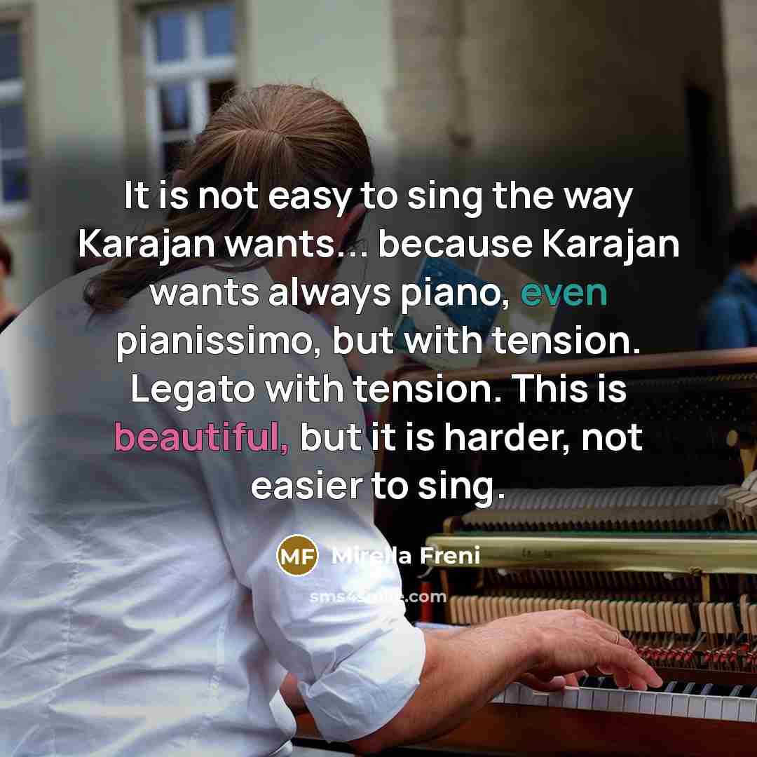 “It is not easy to sing the way Karajan wants... because Karajan wants always piano, even pianissimo, but with tension. Legato with tension. This is beautiful, but it is harder, not easier to sing.” quote by Mirella Freni