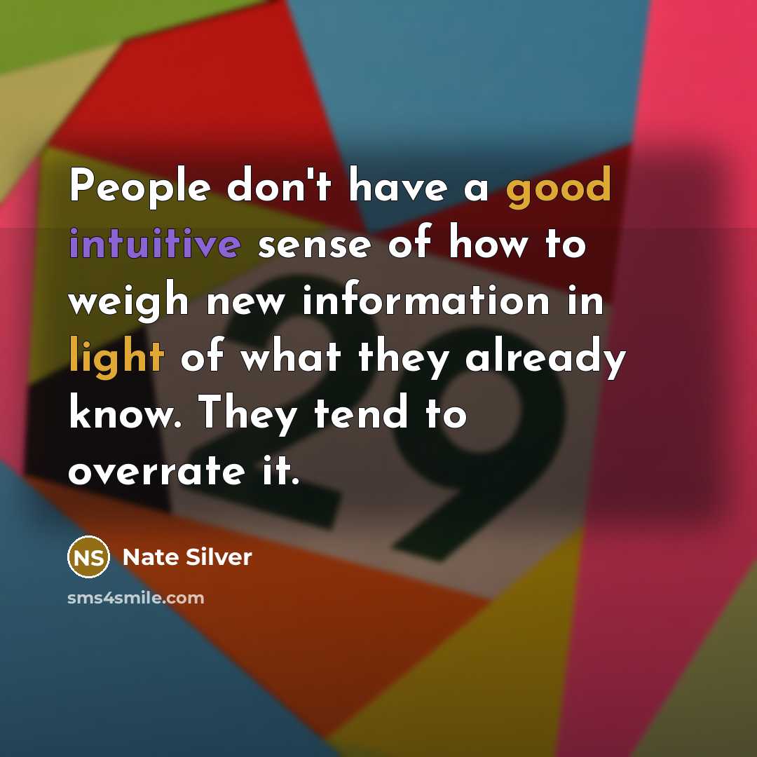 “People don't have a good intuitive sense of how to weigh new information in light of what they already know. They tend to overrate it.” quote by Nate Silver