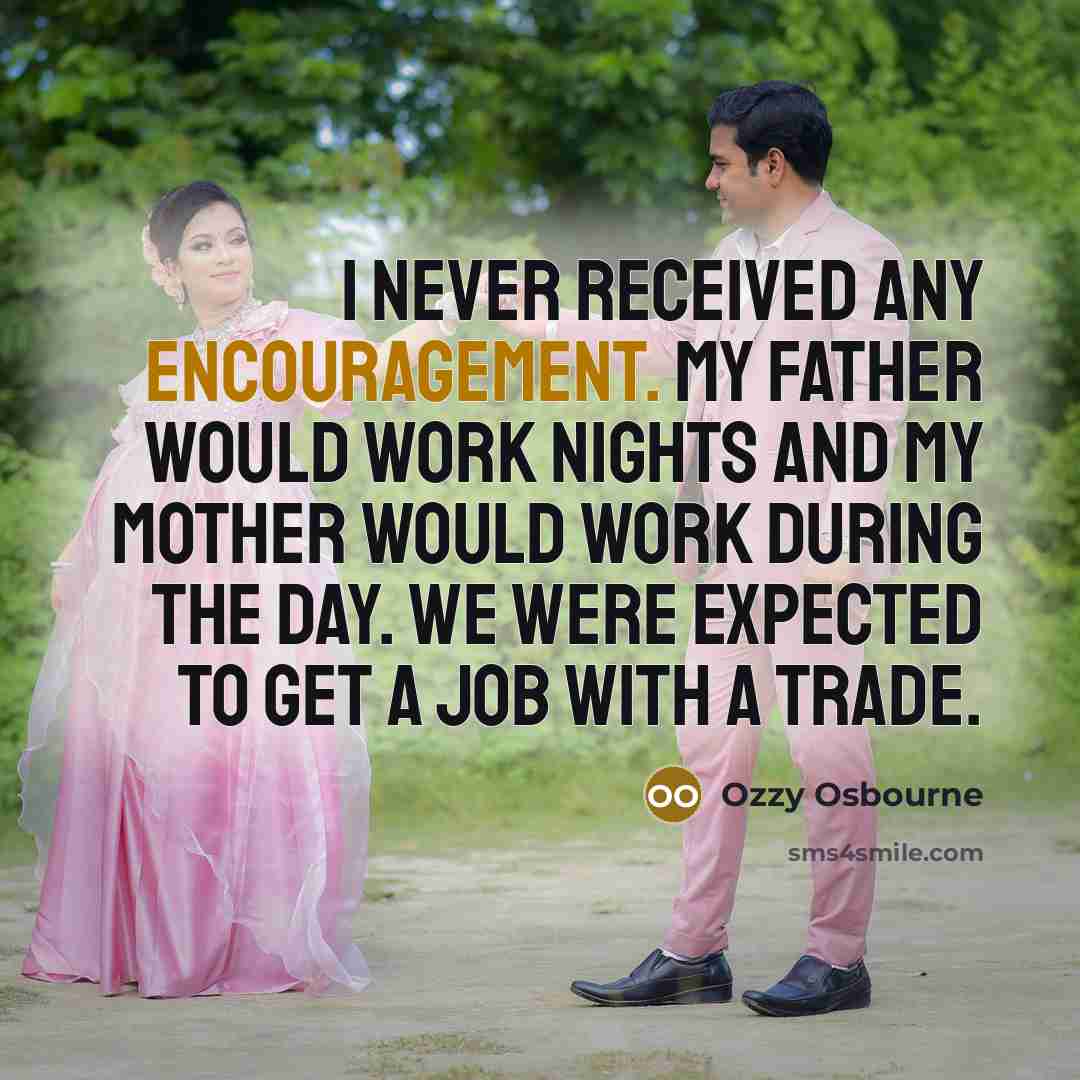 “I never received any encouragement. My father would work nights and my mother would work during the day. We were expected to get a job with a trade.” quote by Ozzy Osbourne