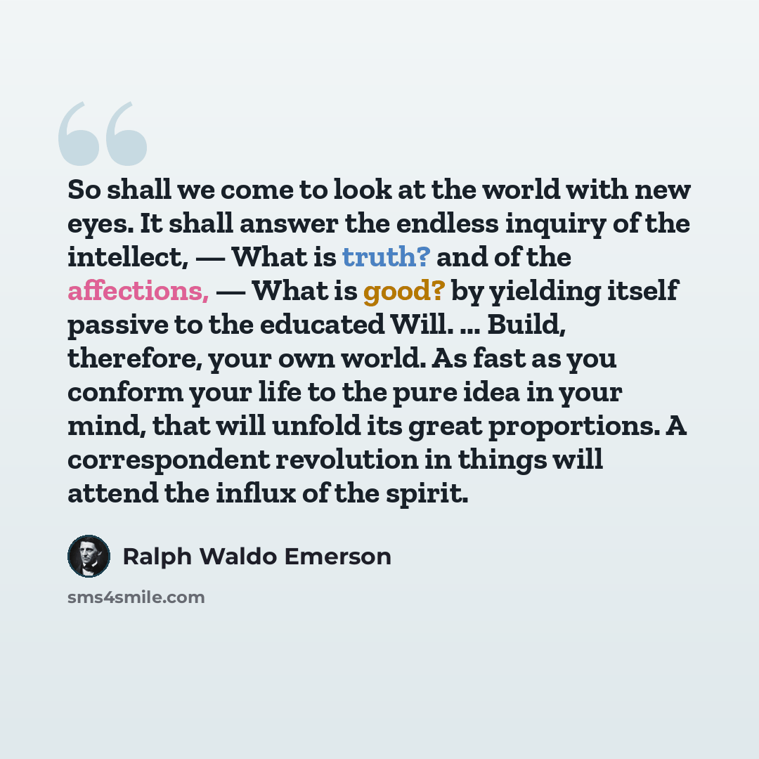 “So shall we come to look at the world with new eyes. It shall answer the endless inquiry of the intellect, — What is truth? and of the affections, — What is good? by yielding itself passive to the educated Will. ... Build, therefore, your own world. As fast as you conform your life to the pure…” quote by Ralph Waldo Emerson