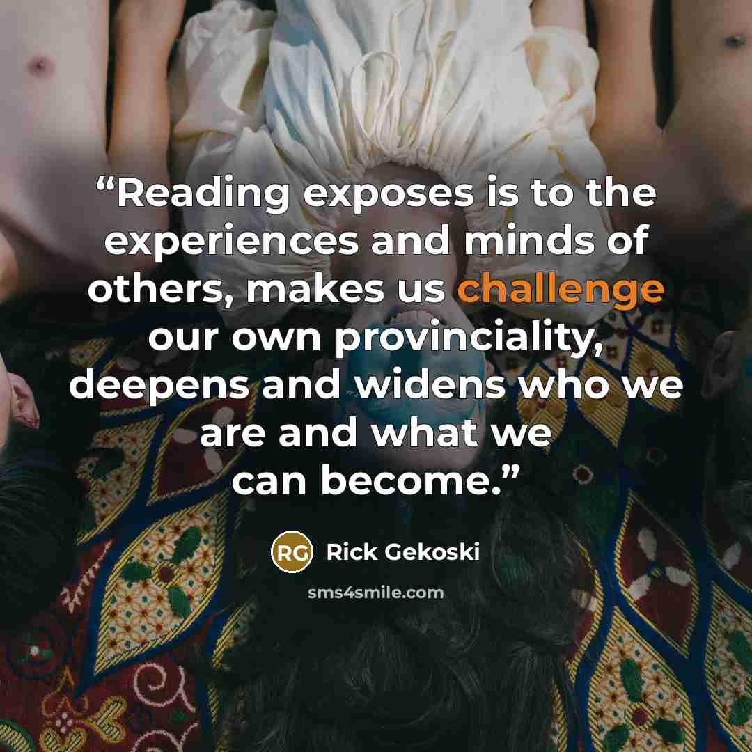 “Reading exposes is to the experiences and minds of others, makes us challenge our own provinciality, deepens and widens who we are and what we can become.” quote by Rick Gekoski