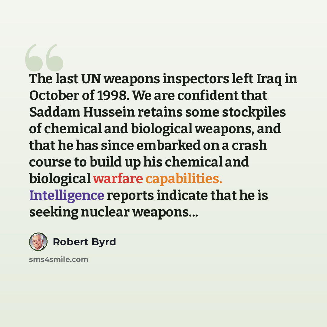 “The last UN weapons inspectors left Iraq in October of 1998. We are confident that Saddam Hussein retains some stockpiles of chemical and biological weapons, and that he has since embarked on a crash course to build up his chemical and biological warfare capabilities. Intelligence reports indicate…” quote by Robert Byrd