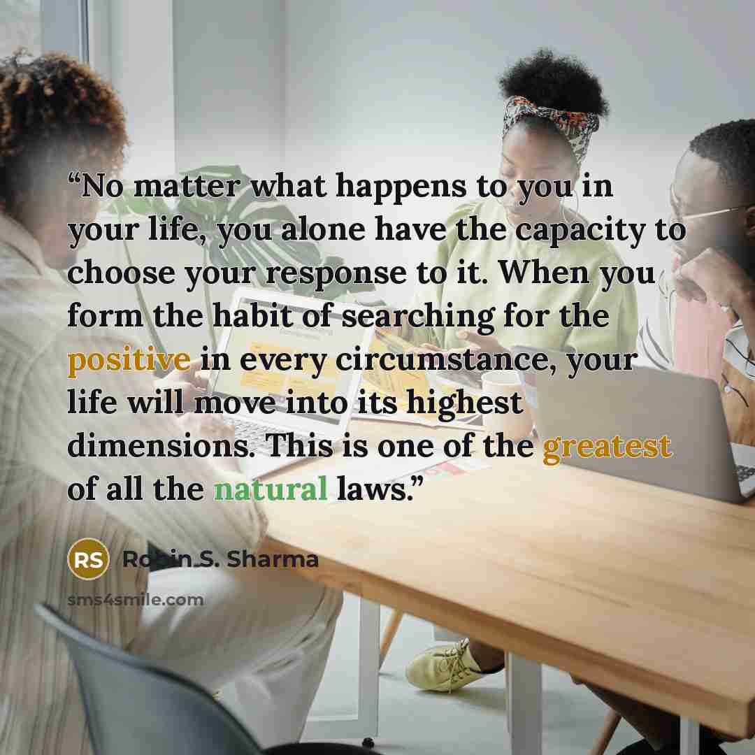 “No matter what happens to you in your life, you alone have the capacity to choose your response to it. When you form the habit of searching for the positive in every circumstance, your life will move into its highest dimensions. This is one of the greatest of all the natural laws.” quote by Robin S. Sharma