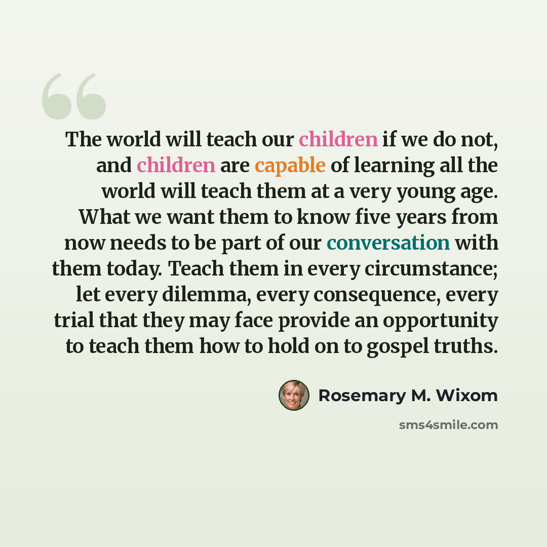 “The world will teach our children if we do not, and children are capable of learning all the world will teach them at a very young age. What we want them to know five years from now needs to be part of our conversation with them today. Teach them in every circumstance; let every dilemma, every…” quote by Rosemary M. Wixom