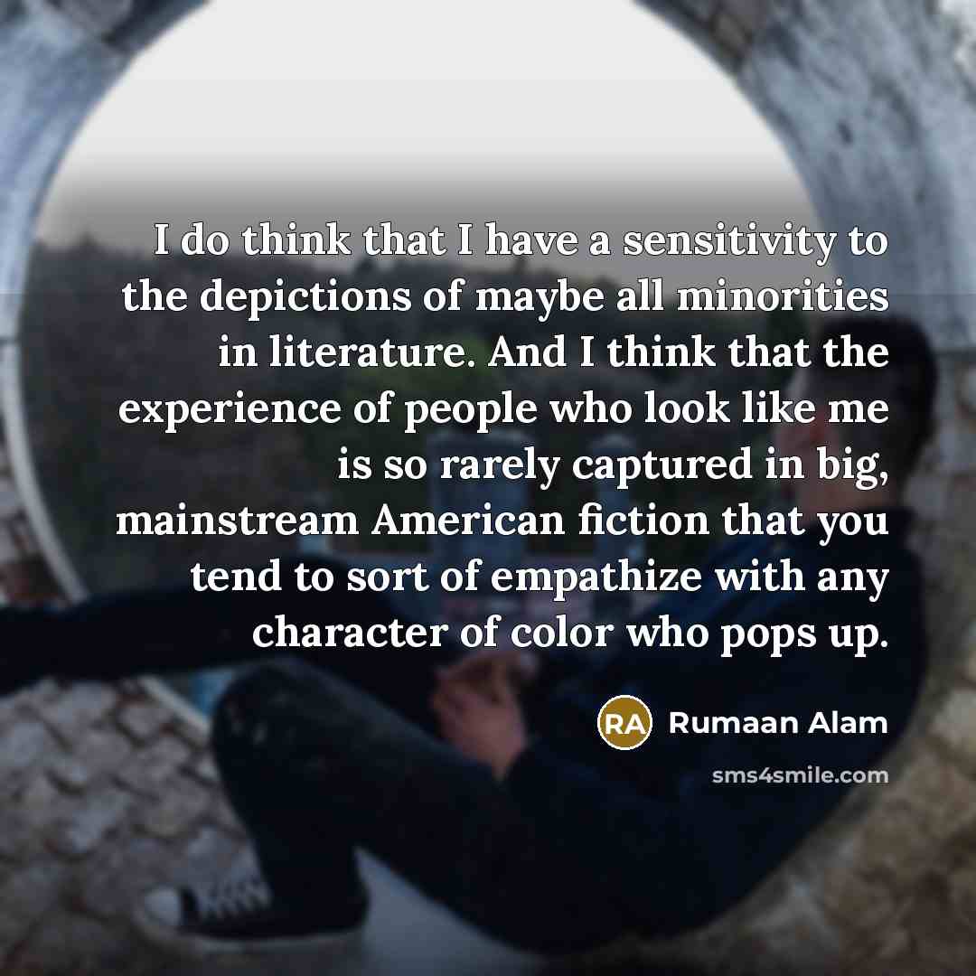 “I do think that I have a sensitivity to the depictions of maybe all minorities in literature. And I think that the experience of people who look like me is so rarely captured in big, mainstream American fiction that you tend to sort of empathize with any character of color who pops up.” quote by Rumaan Alam