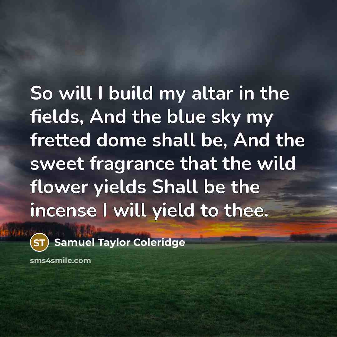 “So will I build my altar in the fields, And the blue sky my fretted dome shall be, And the sweet fragrance that the wild flower yields Shall be the incense I will yield to thee.” quote by Samuel Taylor Coleridge