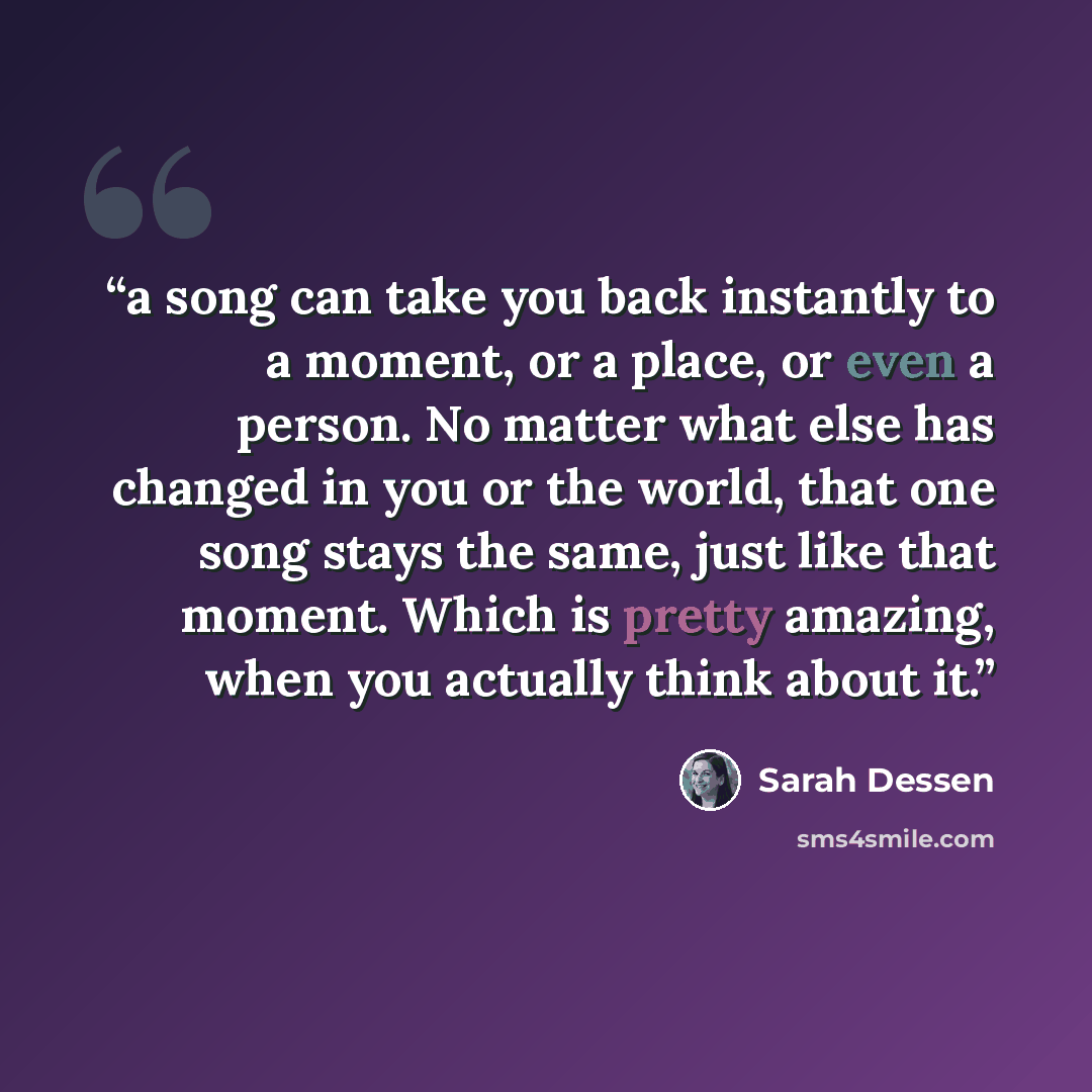 “a song can take you back instantly to a moment, or a place, or even a person. No matter what else has changed in you or the world, that one song stays the same, just like that moment. Which is pretty amazing, when you actually think about it.” quote by Sarah Dessen