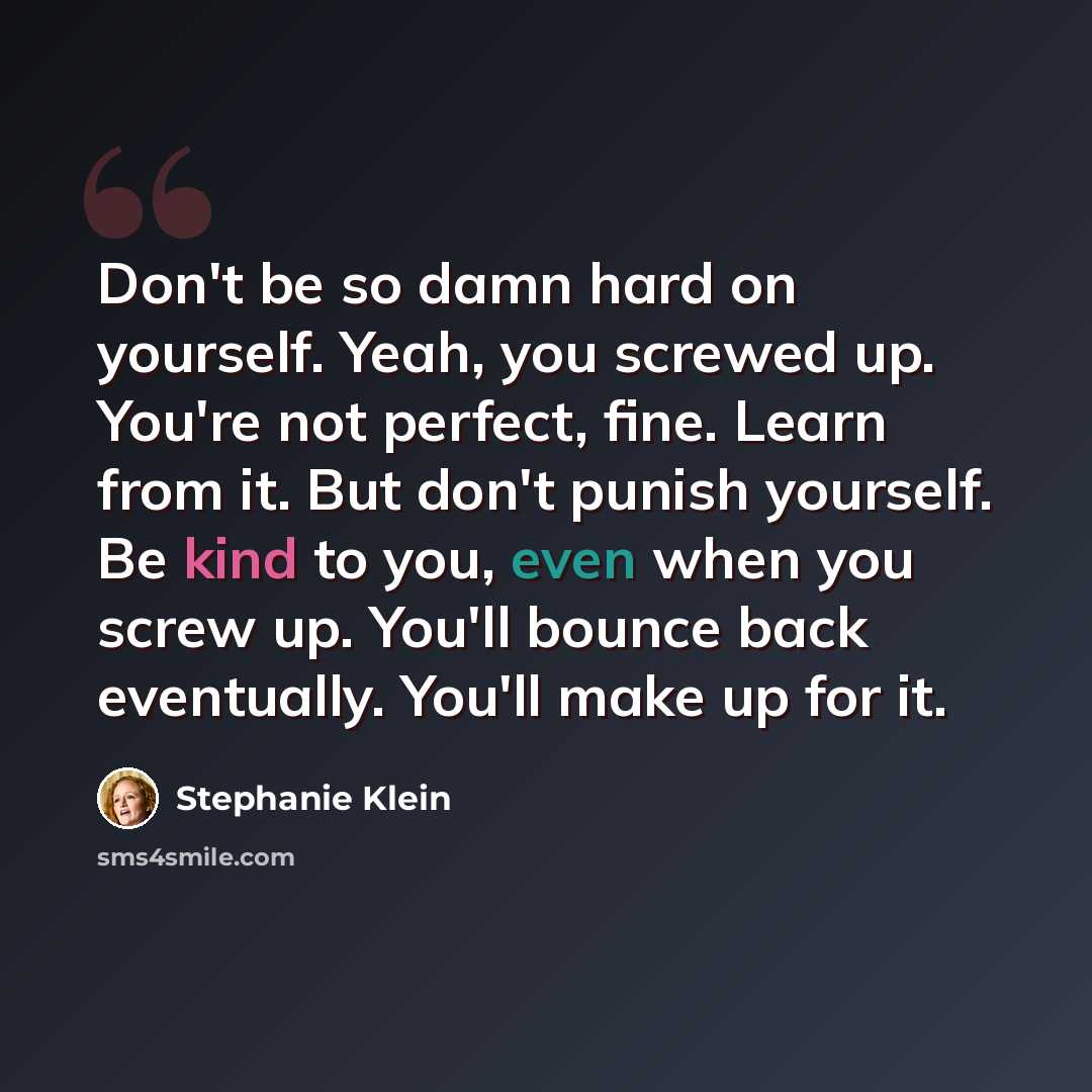“Don't be so damn hard on yourself. Yeah, you screwed up. You're not perfect, fine. Learn from it. But don't punish yourself. Be kind to you, even when you screw up. You'll bounce back eventually. You'll make up for it.” quote by Stephanie Klein