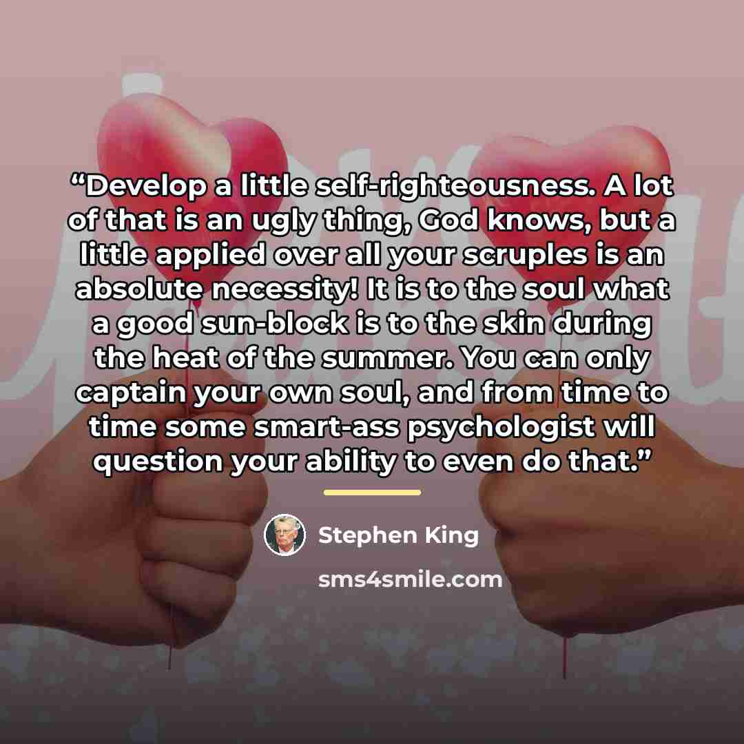 “Develop a little self-righteousness. A lot of that is an ugly thing, God knows, but a little applied over all your scruples is an absolute necessity! It is to the soul what a good sun-block is to the skin during the heat of the summer. You can only captain your own soul, and from time to time some…” quote by Stephen King