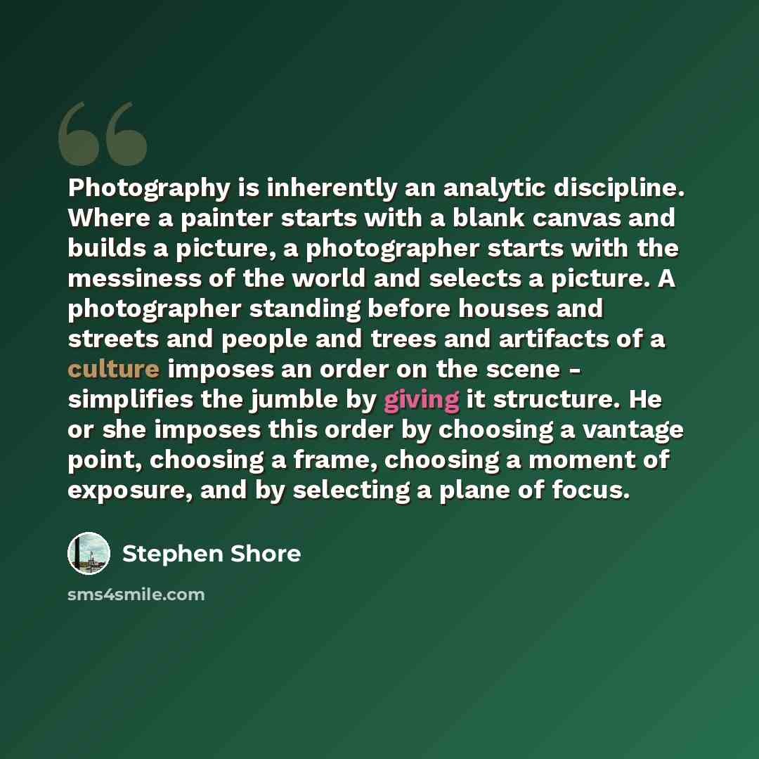 “Photography is inherently an analytic discipline. Where a painter starts with a blank canvas and builds a picture, a photographer starts with the messiness of the world and selects a picture. A photographer standing before houses and streets and people and trees and artifacts of a culture imposes…” quote by Stephen Shore