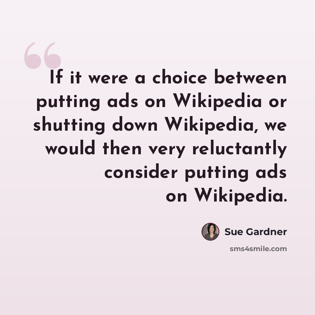 “If it were a choice between putting ads on Wikipedia or shutting down Wikipedia, we would then very reluctantly consider putting ads on Wikipedia.” quote by Sue Gardner