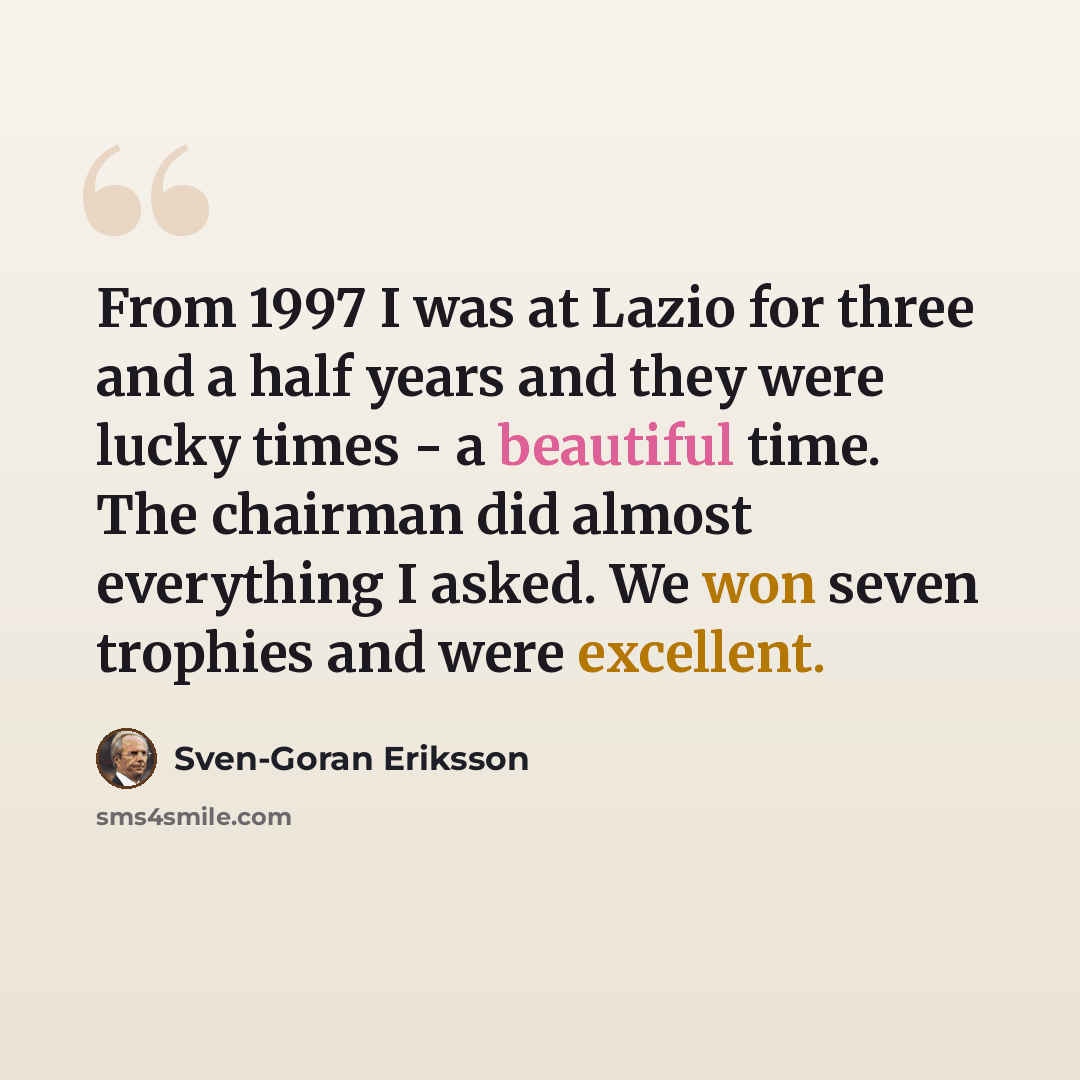 “From 1997 I was at Lazio for three and a half years and they were lucky times - a beautiful time. The chairman did almost everything I asked. We won seven trophies and were excellent.” quote by Sven-Goran Eriksson