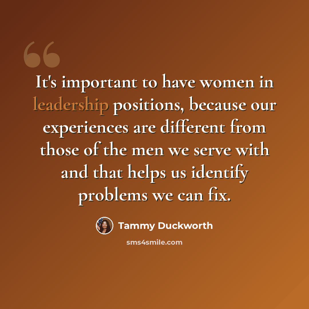 “It's important to have women in leadership positions, because our experiences are different from those of the men we serve with and that helps us identify problems we can fix.” quote by Tammy Duckworth