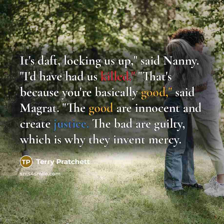“It's daft, locking us up," said Nanny. "I'd have had us killed." "That's because you're basically good," said Magrat. "The good are innocent and create justice. The bad are guilty, which is why they invent mercy.” quote by Terry Pratchett