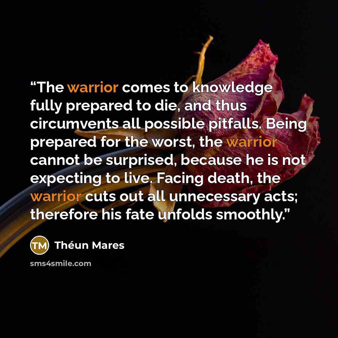 “The warrior comes to knowledge fully prepared to die, and thus circumvents all possible pitfalls. Being prepared for the worst, the warrior cannot be surprised, because he is not expecting to live. Facing death, the warrior cuts out all unnecessary acts; therefore his fate unfolds smoothly.” quote by Théun Mares