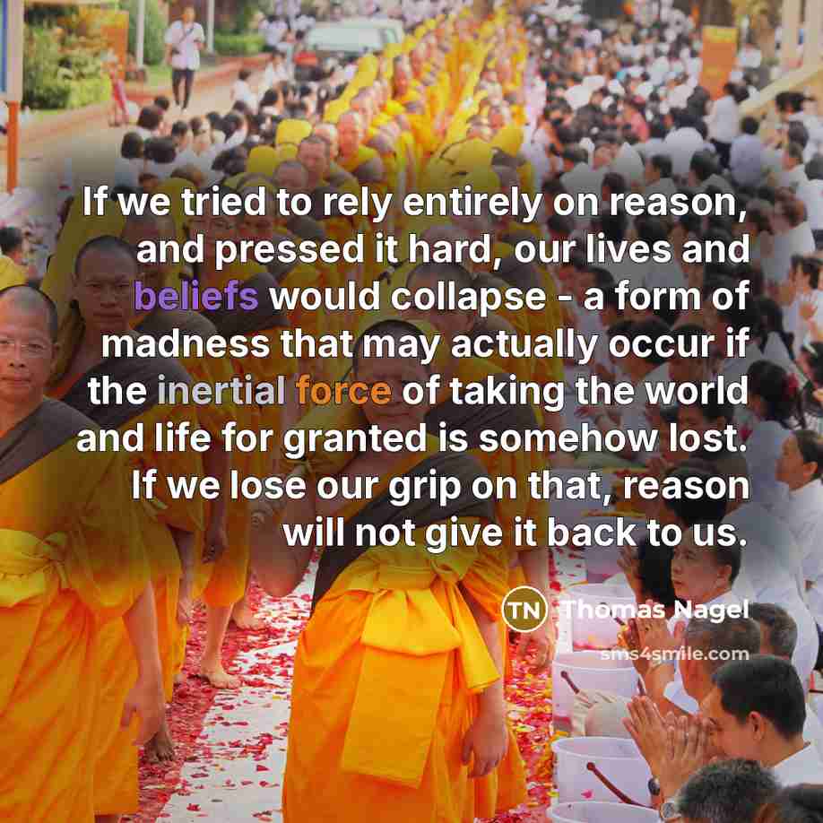 “If we tried to rely entirely on reason, and pressed it hard, our lives and beliefs would collapse - a form of madness that may actually occur if the inertial force of taking the world and life for granted is somehow lost. If we lose our grip on that, reason will not give it back to us.” quote by Thomas Nagel