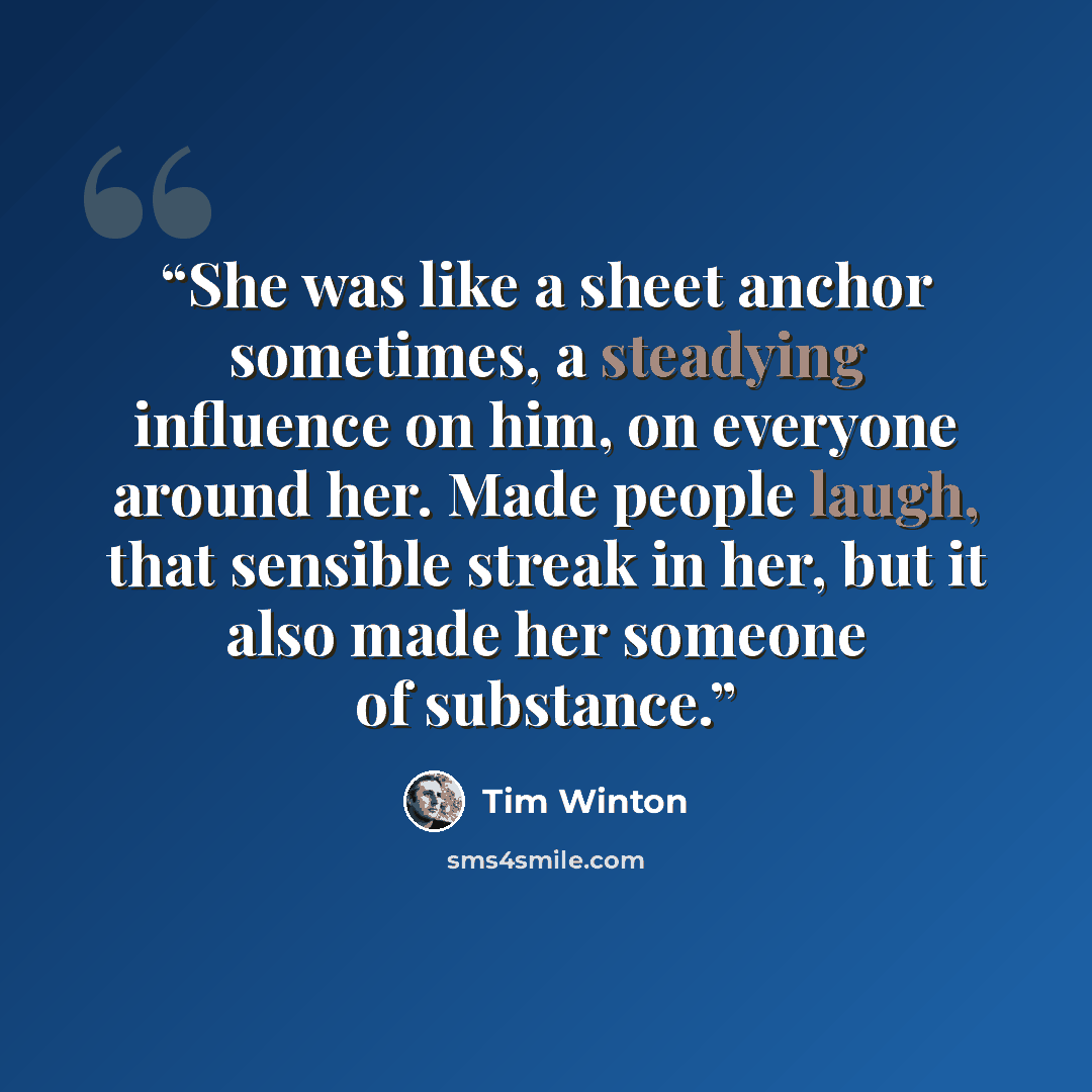 “She was like a sheet anchor sometimes, a steadying influence on him, on everyone around her. Made people laugh, that sensible streak in her, but it also made her someone of substance.” quote by Tim Winton