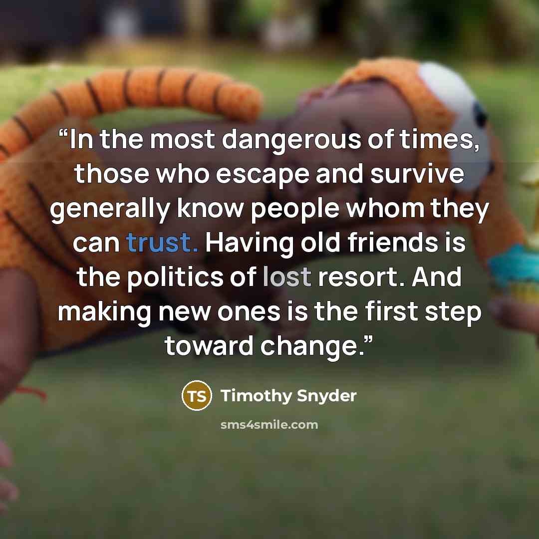 “In the most dangerous of times, those who escape and survive generally know people whom they can trust. Having old friends is the politics of lost resort. And making new ones is the first step toward change.” quote by Timothy Snyder