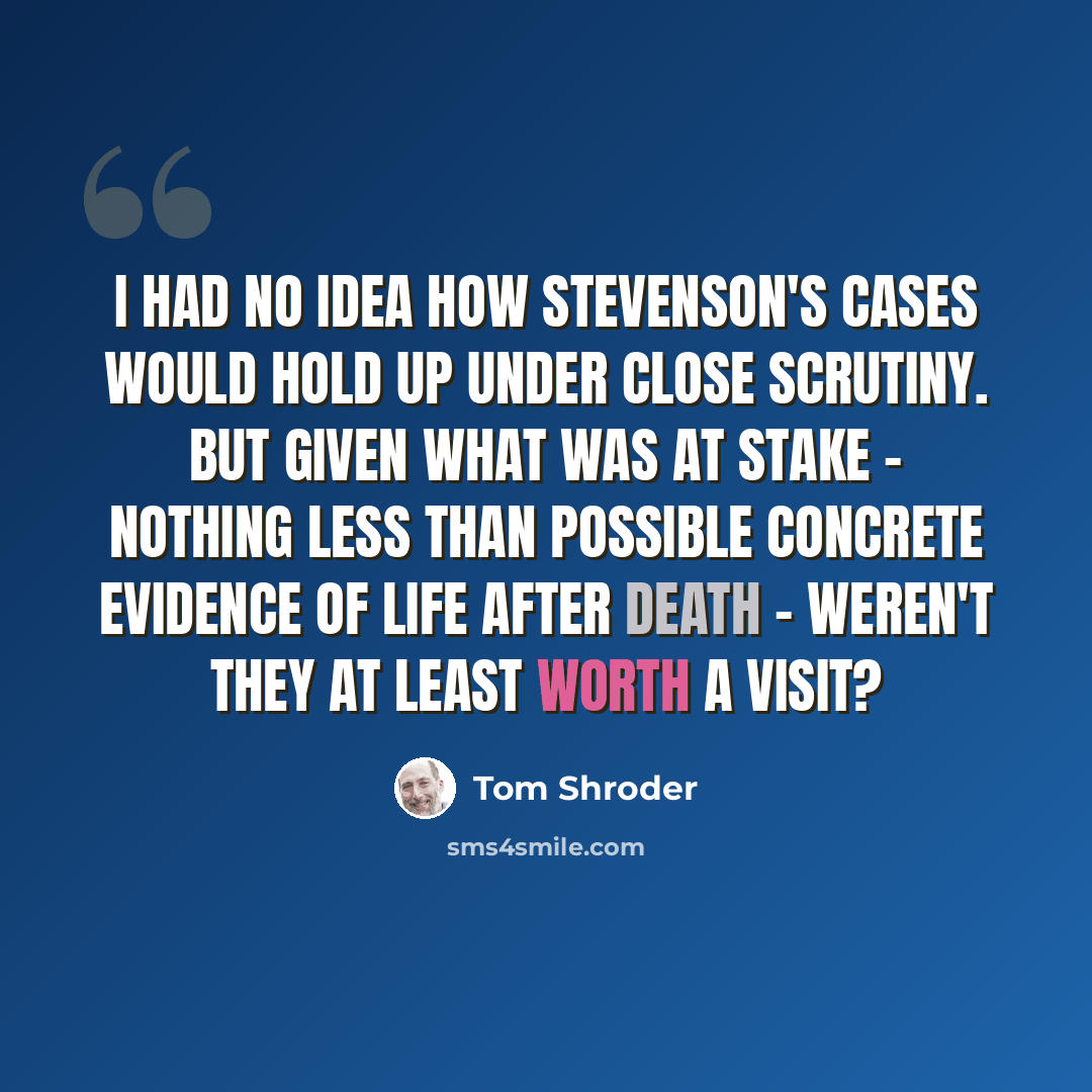“I had no idea how Stevenson's cases would hold up under close scrutiny. But given what was at stake - nothing less than possible concrete evidence of life after death - weren't they at least worth a visit?” quote by Tom Shroder
