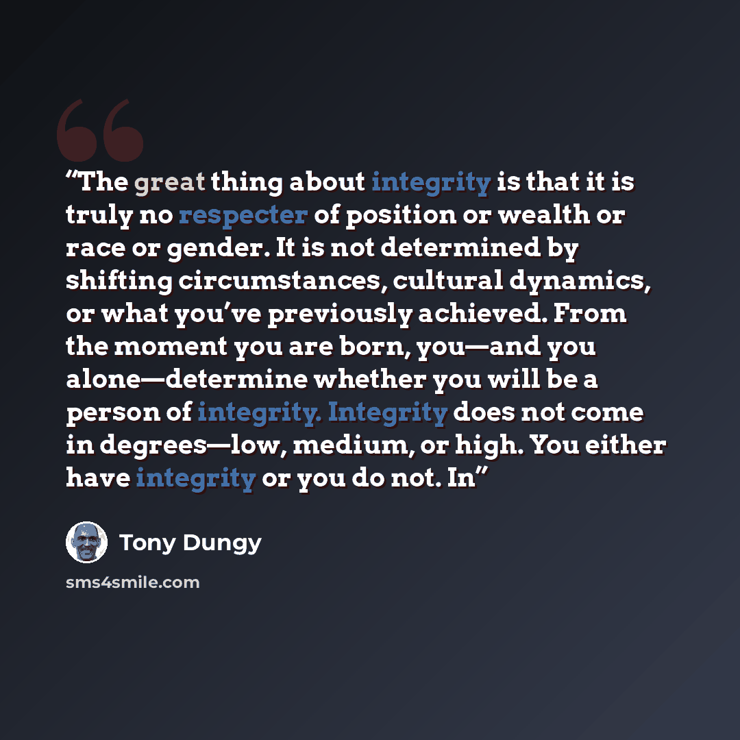 “The great thing about integrity is that it is truly no respecter of position or wealth or race or gender. It is not determined by shifting circumstances, cultural dynamics, or what you’ve previously achieved. From the moment you are born, you—and you alone—determine whether you will be a person of…” quote by Tony Dungy