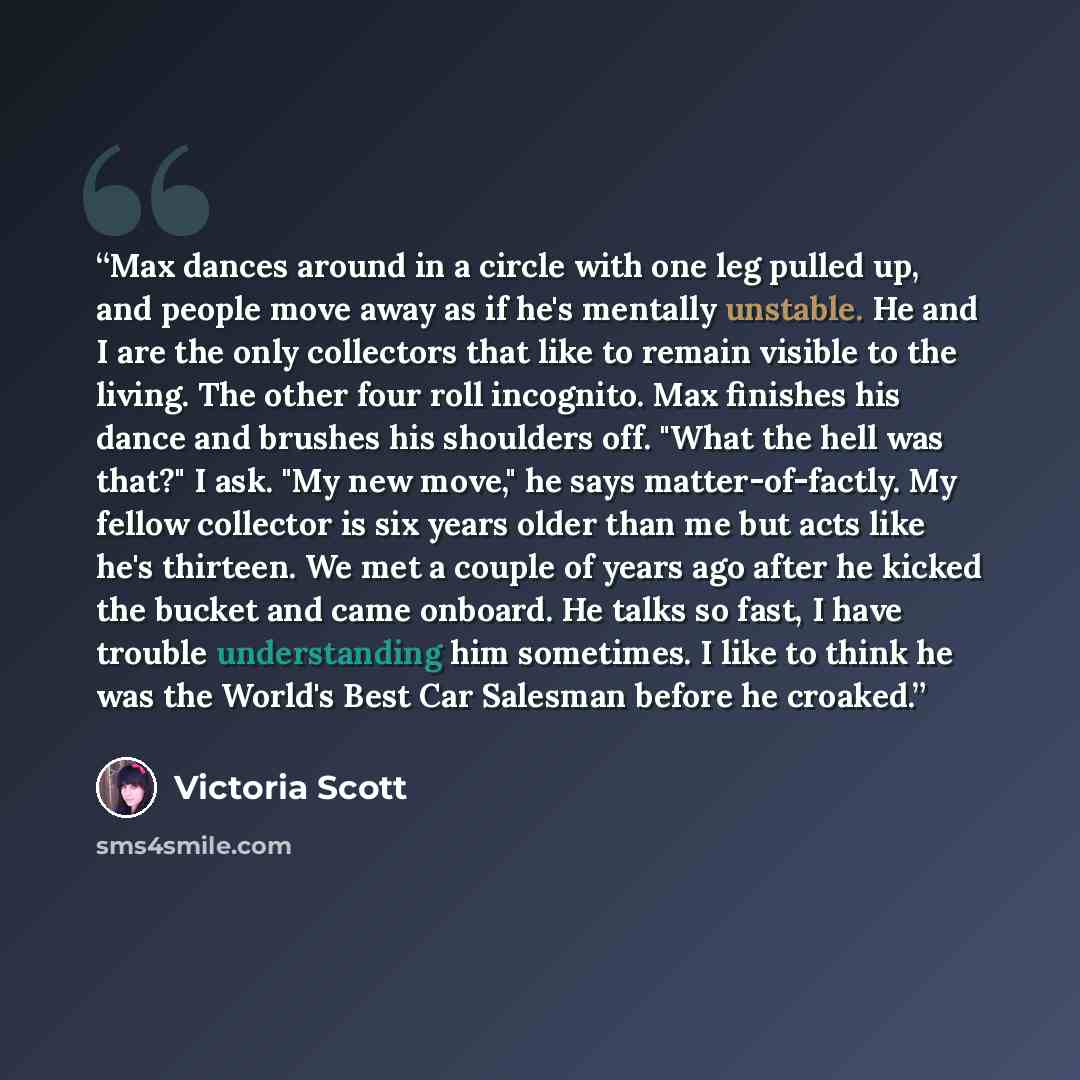 “Max dances around in a circle with one leg pulled up, and people move away as if he's mentally unstable. He and I are the only collectors that like to remain visible to the living. The other four roll incognito. Max finishes his dance and brushes his shoulders off. "What the hell was that?" I ask…” quote by Victoria Scott
