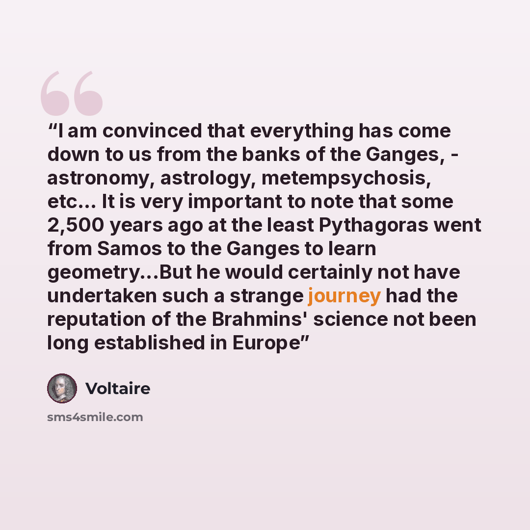 “I am convinced that everything has come down to us from the banks of the Ganges, - astronomy, astrology, metempsychosis, etc... It is very important to note that some 2,500 years ago at the least Pythagoras went from Samos to the Ganges to learn geometry...But he would certainly not have…” quote by Voltaire