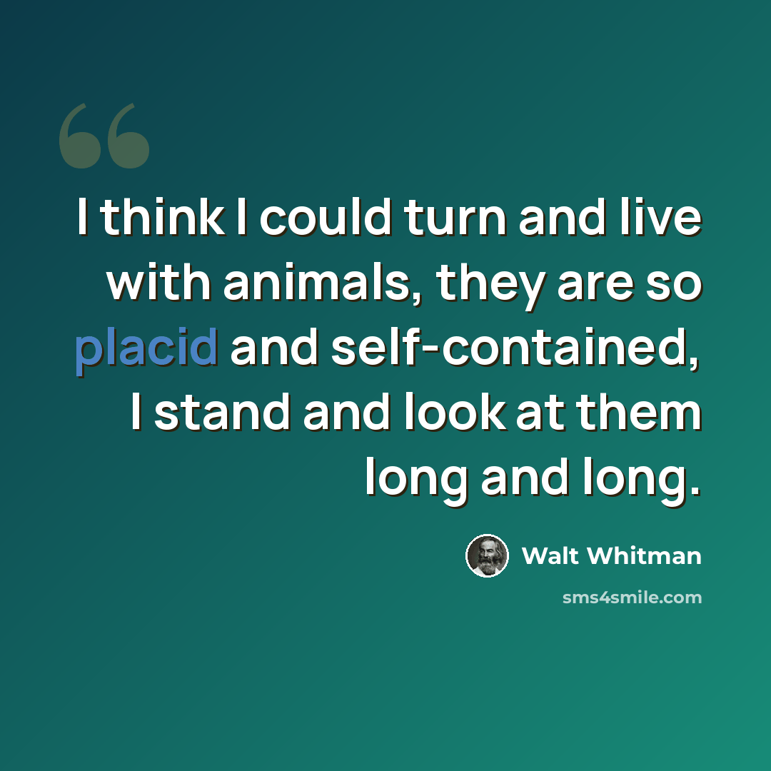 “I think I could turn and live with animals, they are so placid and self-contained, I stand and look at them long and long.” quote by Walt Whitman