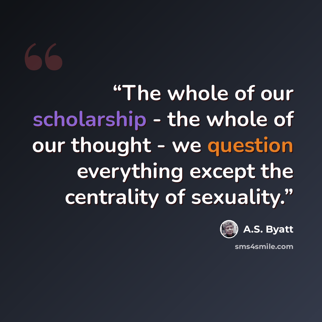 “The whole of our scholarship - the whole of our thought - we question everything except the centrality of sexuality.” quote by A.S. Byatt