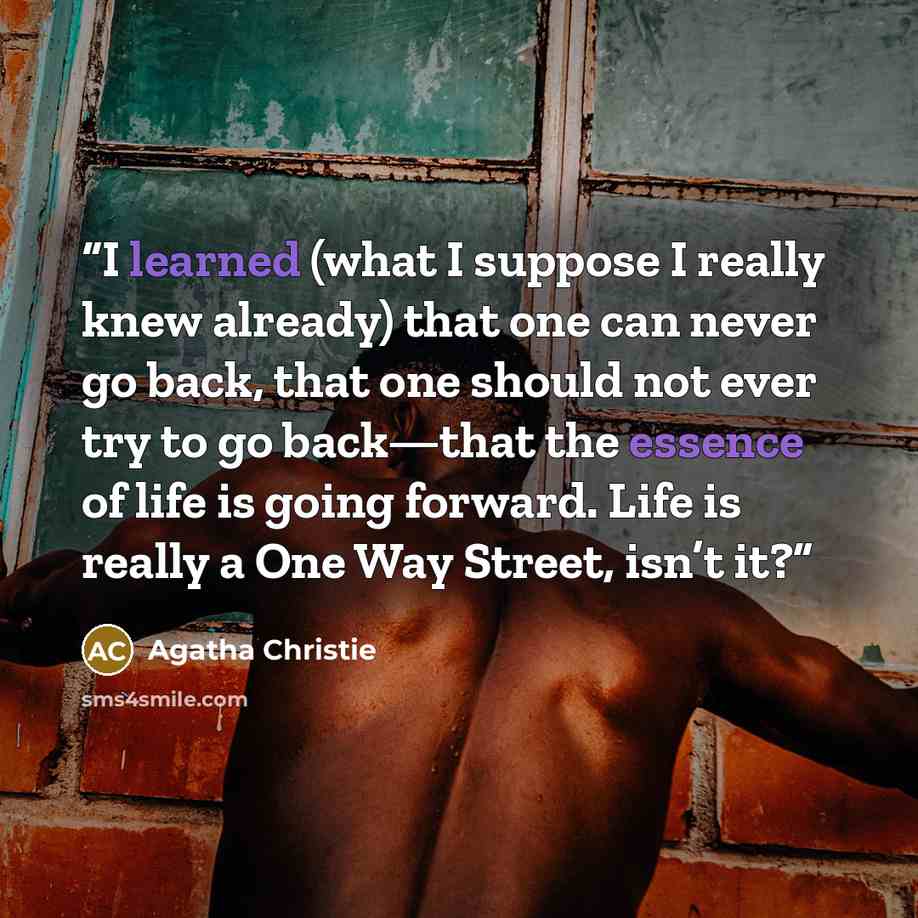 “I learned (what I suppose I really knew already) that one can never go back, that one should not ever try to go back—that the essence of life is going forward. Life is really a One Way Street, isn’t it?” quote by Agatha Christie