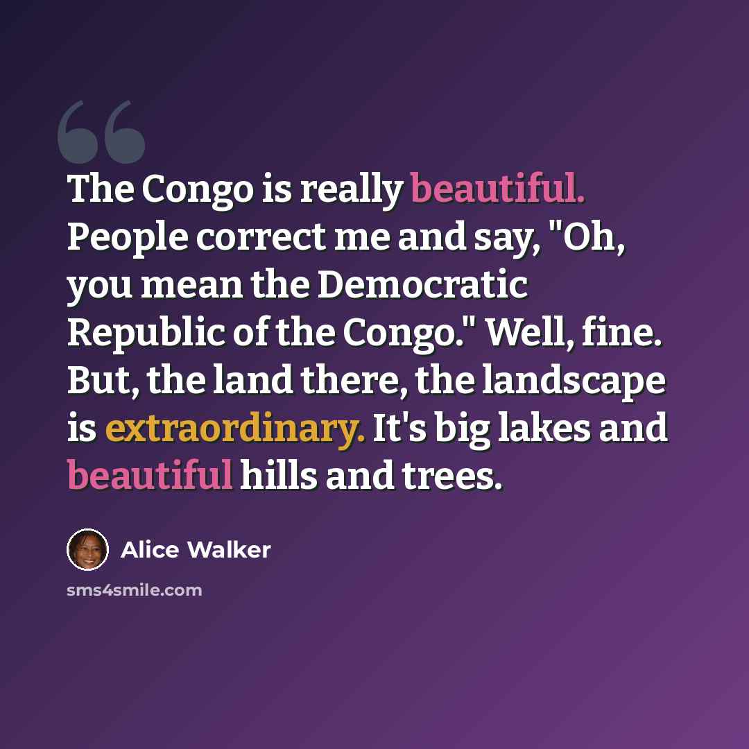 “The Congo is really beautiful. People correct me and say, "Oh, you mean the Democratic Republic of the Congo." Well, fine. But, the land there, the landscape is extraordinary. It's big lakes and beautiful hills and trees.” quote by Alice Walker