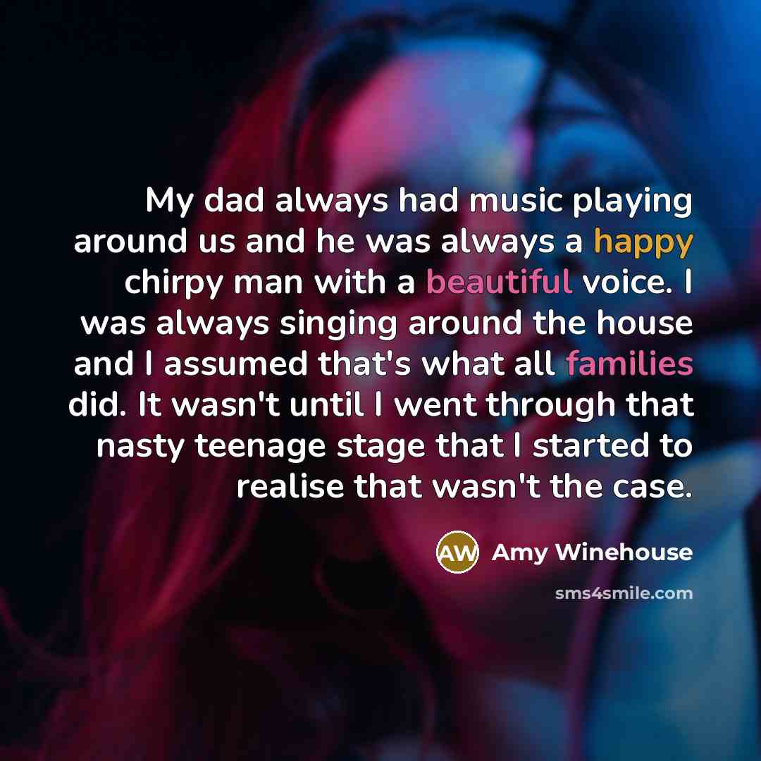 “My dad always had music playing around us and he was always a happy chirpy man with a beautiful voice. I was always singing around the house and I assumed that's what all families did. It wasn't until I went through that nasty teenage stage that I started to realise that wasn't the case.” quote by Amy Winehouse