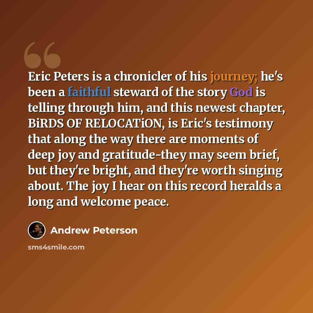 “Eric Peters is a chronicler of his journey; he's been a faithful steward of the story God is telling through him, and this newest chapter, BiRDS OF RELOCATiON, is Eric's testimony that along the way there are moments of deep joy and gratitude-they may seem brief, but they're bright, and they're…” quote by Andrew Peterson