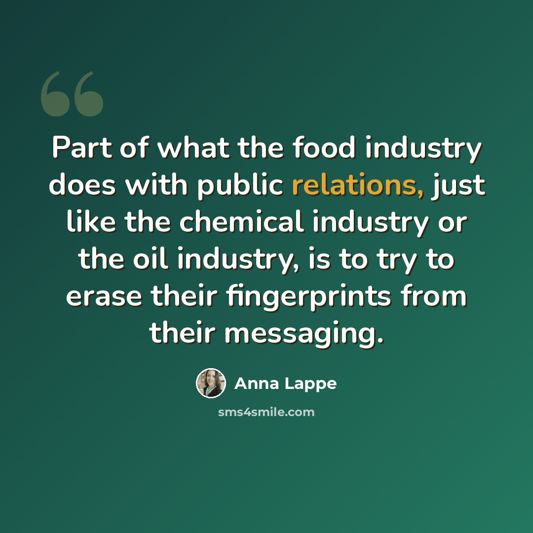 “Part of what the food industry does with public relations, just like the chemical industry or the oil industry, is to try to erase their fingerprints from their messaging.” quote by Anna Lappe