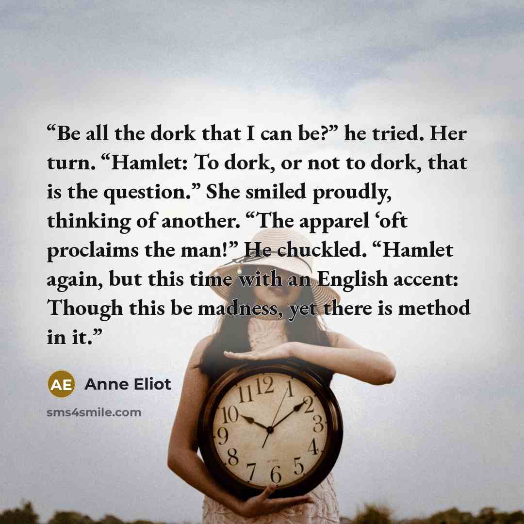 “Be all the dork that I can be?” he tried. Her turn. “Hamlet: To dork, or not to dork, that is the question.” She smiled proudly, thinking of another. “The apparel ‘oft proclaims the man!” He chuckled. “Hamlet again, but this time with an English accent: Though this be madness, yet there is method…” quote by Anne Eliot