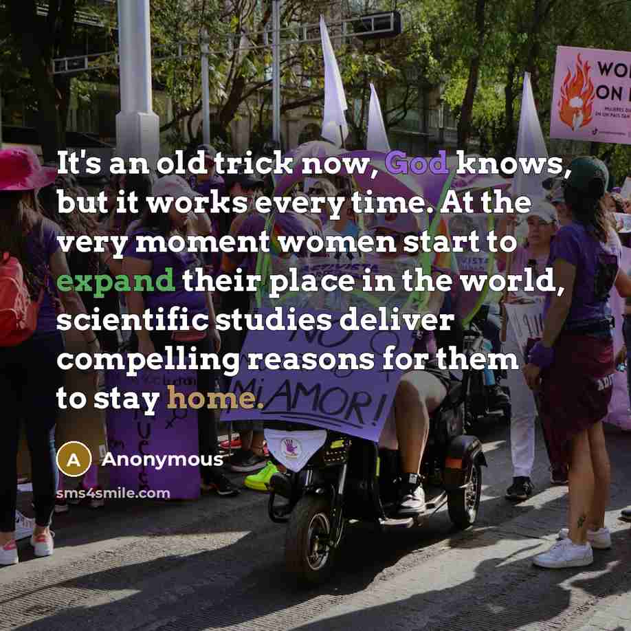 “It's an old trick now, God knows, but it works every time. At the very moment women start to expand their place in the world, scientific studies deliver compelling reasons for them to stay home.” quote by Anonymous