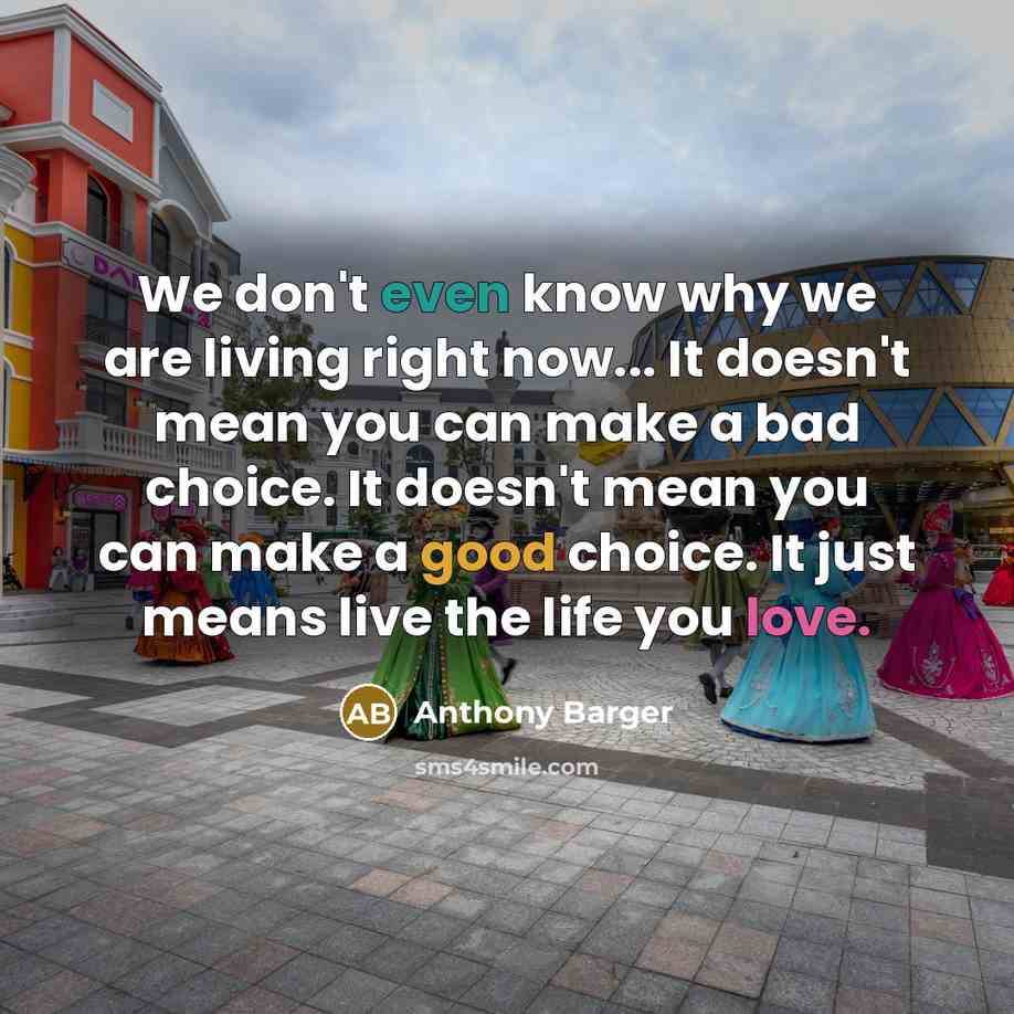 “We don't even know why we are living right now... It doesn't mean you can make a bad choice. It doesn't mean you can make a good choice. It just means live the life you love.” quote by Anthony Barger