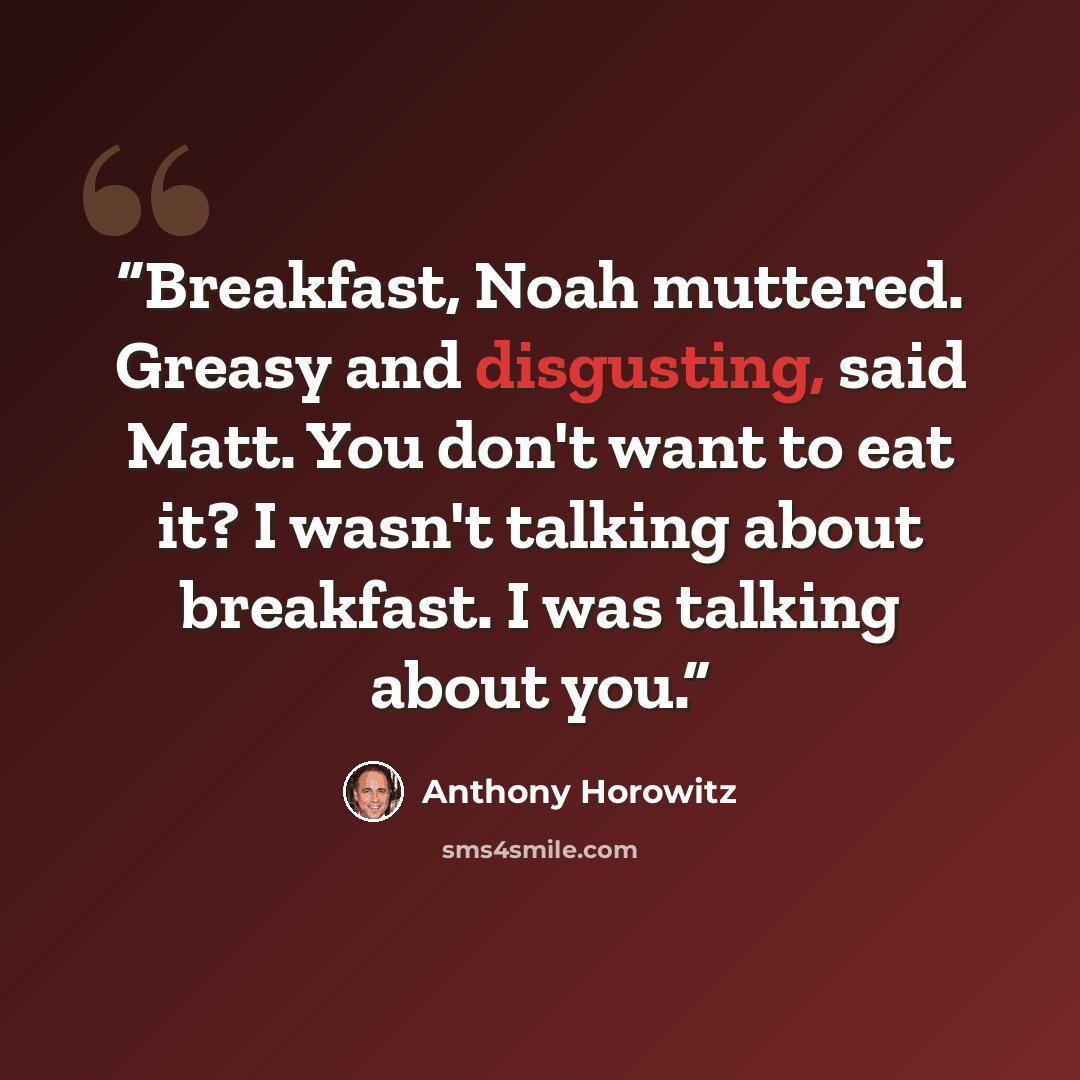 “Breakfast, Noah muttered. Greasy and disgusting, said Matt. You don't want to eat it? I wasn't talking about breakfast. I was talking about you.” quote by Anthony Horowitz