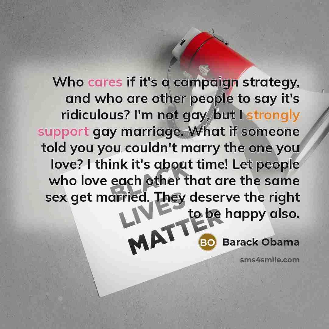 “Who cares if it's a campaign strategy, and who are other people to say it's ridiculous? I'm not gay, but I strongly support gay marriage. What if someone told you you couldn't marry the one you love? I think it's about time! Let people who love each other that are the same sex get married. They…” quote by Barack Obama
