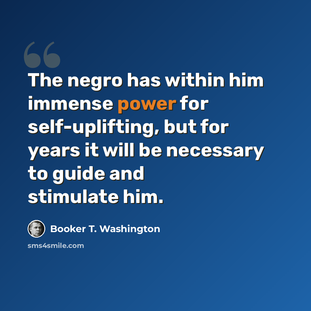 “The negro has within him immense power for self-uplifting, but for years it will be necessary to guide and stimulate him.” quote by Booker T. Washington