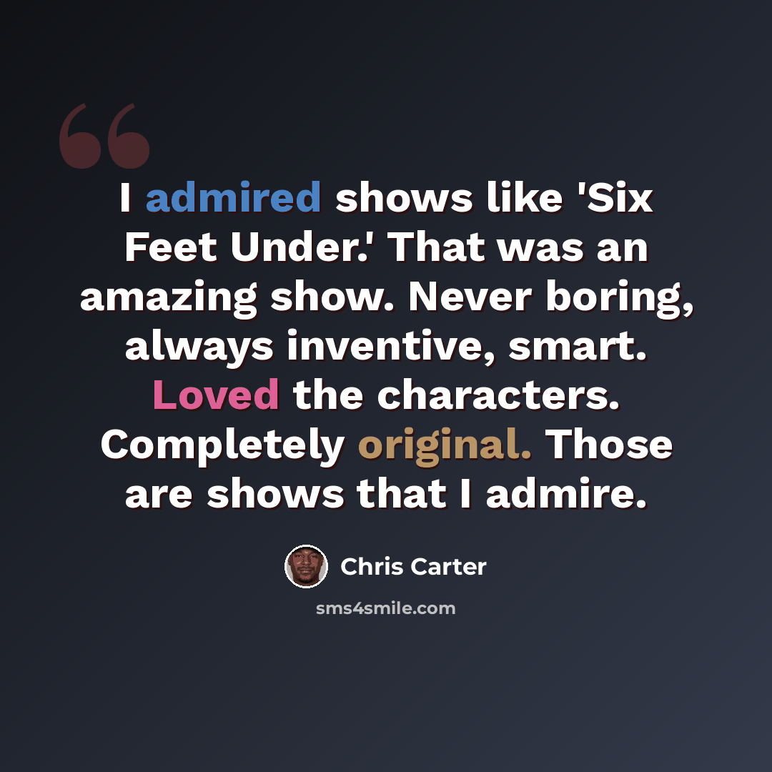 “I admired shows like 'Six Feet Under.' That was an amazing show. Never boring, always inventive, smart. Loved the characters. Completely original. Those are shows that I admire.” quote by Chris Carter