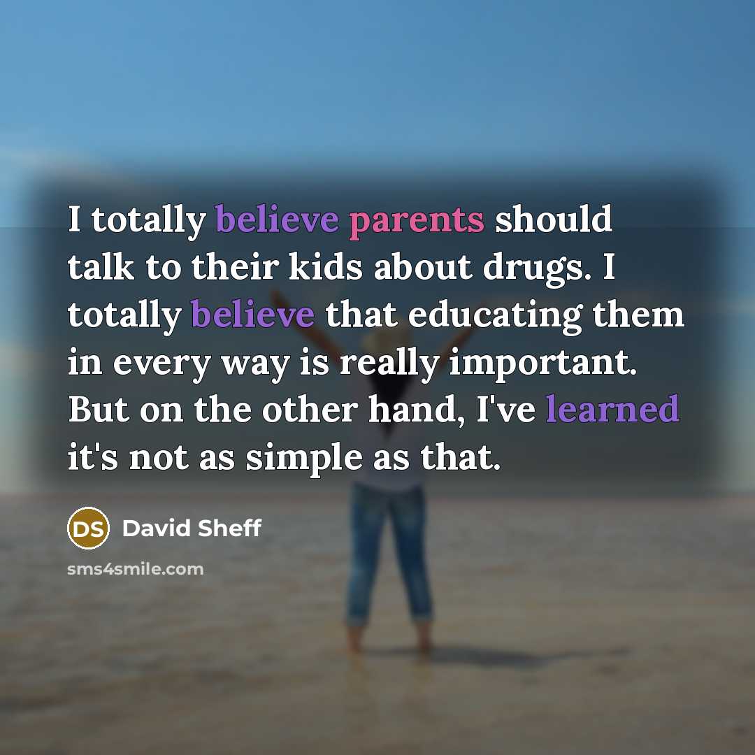 “I totally believe parents should talk to their kids about drugs. I totally believe that educating them in every way is really important. But on the other hand, I've learned it's not as simple as that.” quote by David Sheff