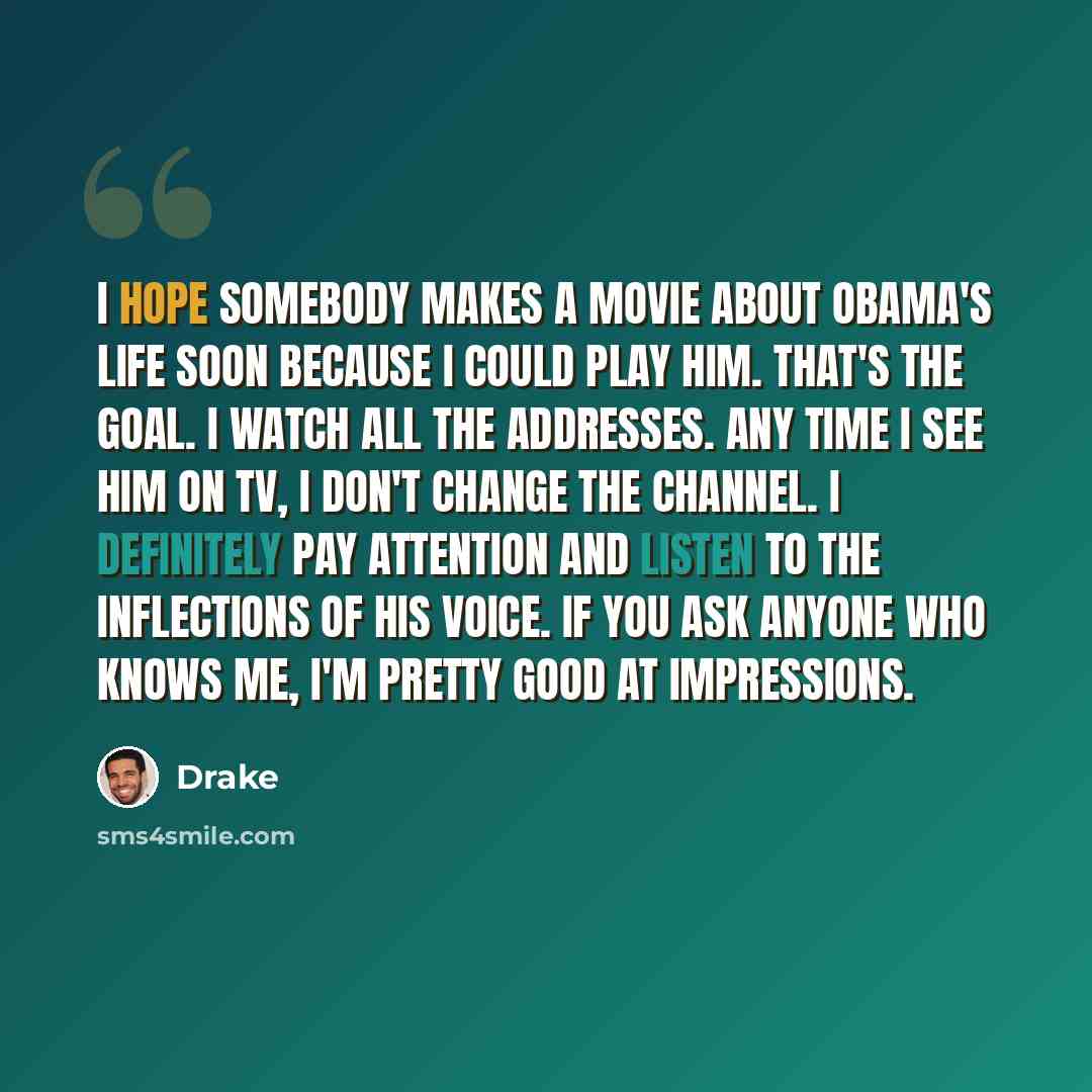 “I hope somebody makes a movie about Obama's life soon because I could play him. That's the goal. I watch all the addresses. Any time I see him on TV, I don't change the channel. I definitely pay attention and listen to the inflections of his voice. If you ask anyone who knows me, I'm pretty good…” quote by Drake