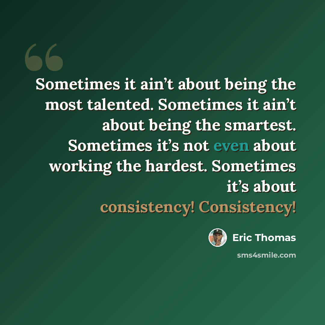 “Sometimes it ain’t about being the most talented. Sometimes it ain’t about being the smartest. Sometimes it’s not even about working the hardest. Sometimes it’s about consistency! Consistency!” quote by Eric Thomas