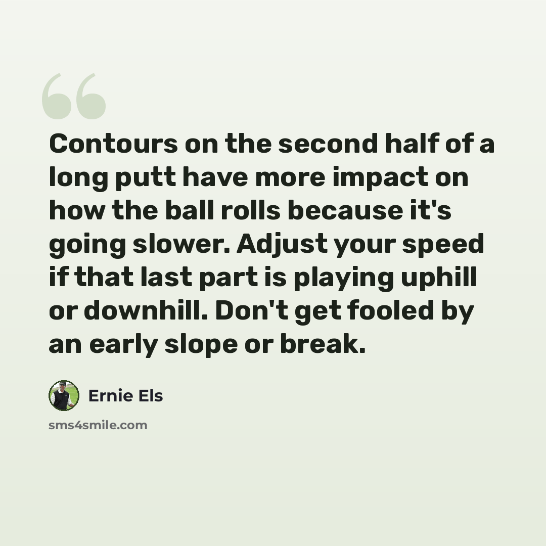 “Contours on the second half of a long putt have more impact on how the ball rolls because it's going slower. Adjust your speed if that last part is playing uphill or downhill. Don't get fooled by an early slope or break.” quote by Ernie Els