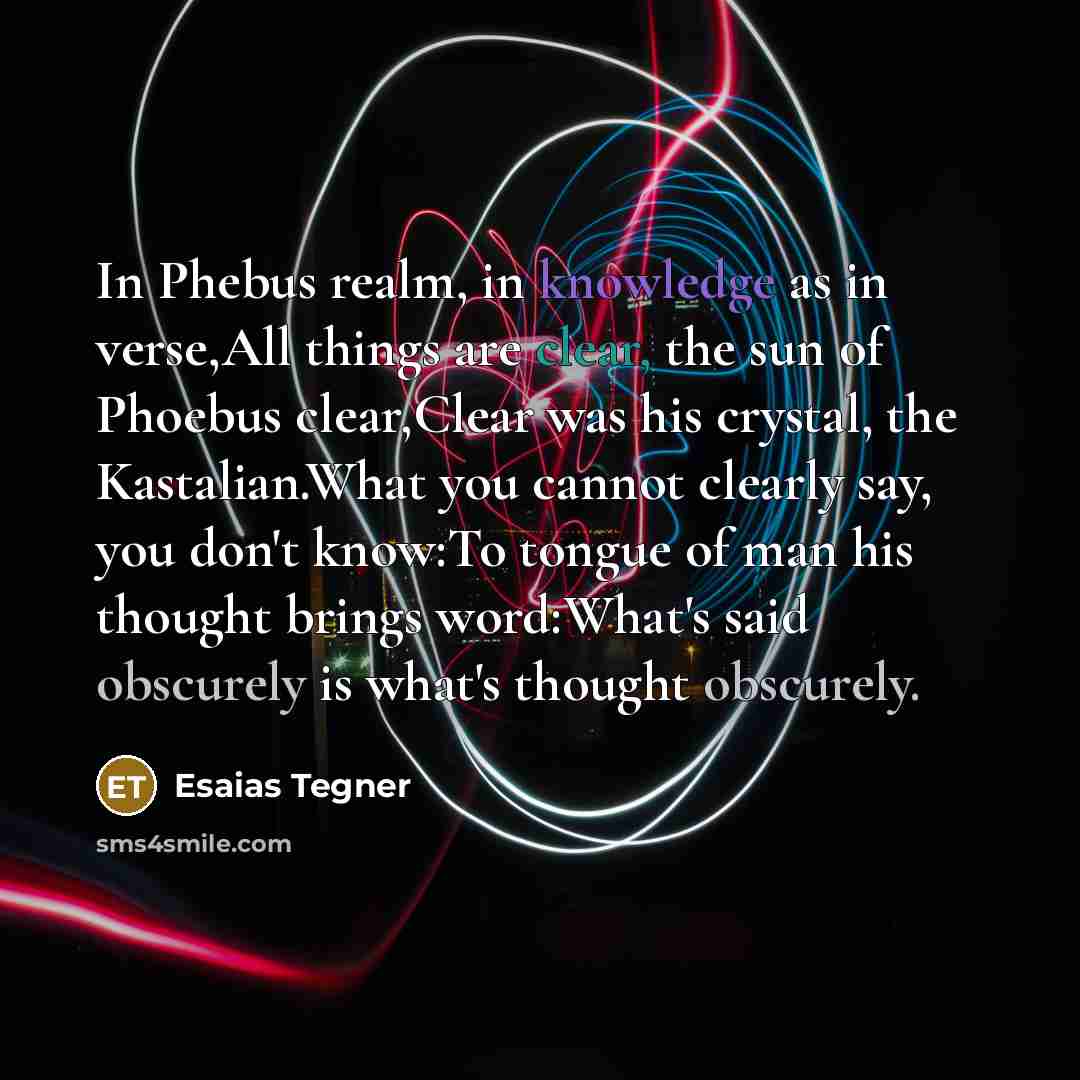 “In Phebus realm, in knowledge as in verse,All things are clear, the sun of Phoebus clear,Clear was his crystal, the Kastalian.What you cannot clearly say, you don't know:To tongue of man his thought brings word:What's said obscurely is what's thought obscurely.” quote by Esaias Tegner