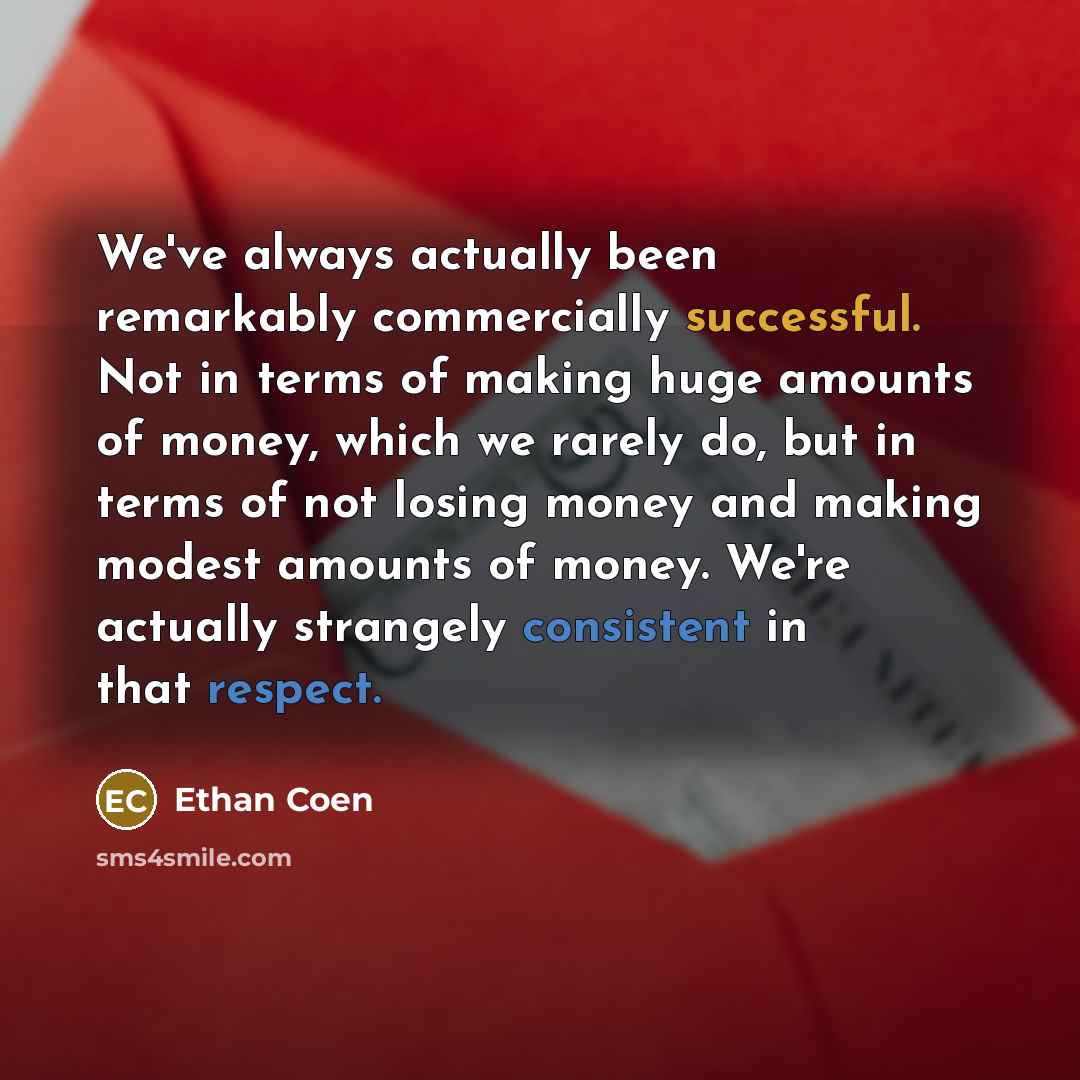 “We've always actually been remarkably commercially successful. Not in terms of making huge amounts of money, which we rarely do, but in terms of not losing money and making modest amounts of money. We're actually strangely consistent in that respect.” quote by Ethan Coen