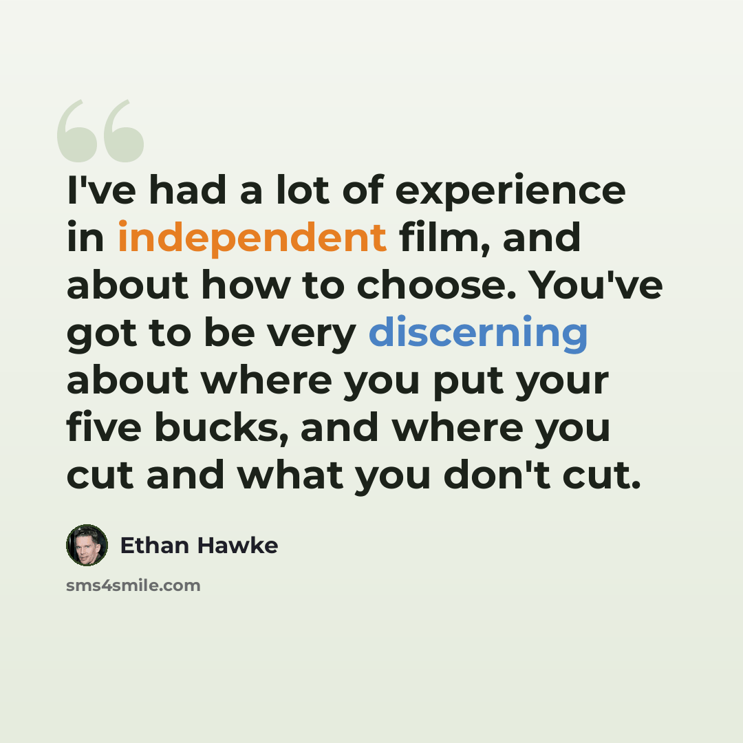 “I've had a lot of experience in independent film, and about how to choose. You've got to be very discerning about where you put your five bucks, and where you cut and what you don't cut.” quote by Ethan Hawke